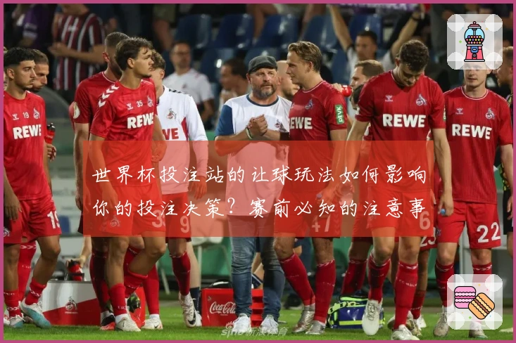 世界杯投注站的让球玩法如何影响你的投注决策？赛前必知的注意事项有哪些？