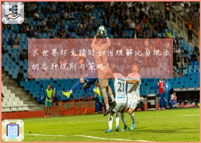 买世界杯竞猜时如何理解比分玩法的各种规则与策略