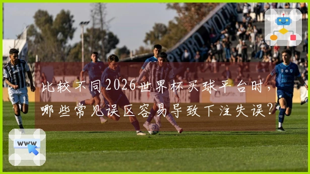 比较不同2026世界杯买球平台时，哪些常见误区容易导致下注失误？