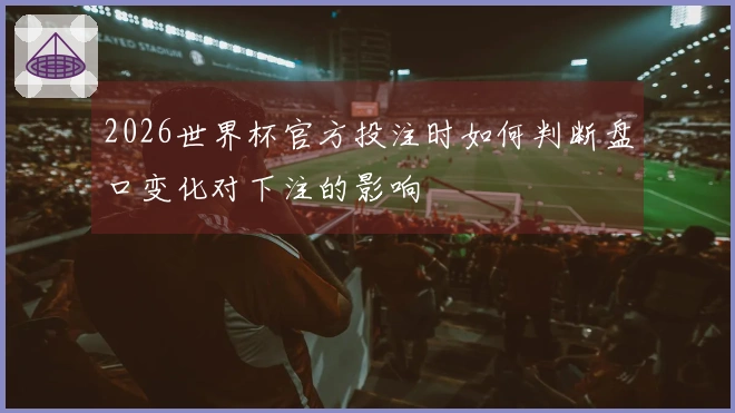 2026世界杯官方投注时如何判断盘口变化对下注的影响